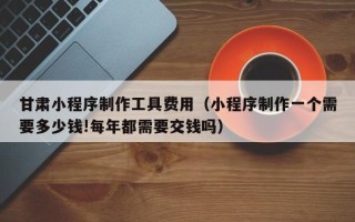 吴忠甘肃小程序制作工具费用（小程序制作一个需要多少钱!每年都需要交钱吗）