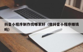 吴忠抖音小程序制作找哪家好（做抖音小程序赚钱吗）