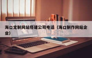 吴忠海口定制网站搭建公司电话（海口制作网站企业）