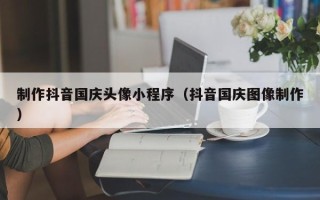 吴忠制作抖音国庆头像小程序（抖音国庆图像制作）