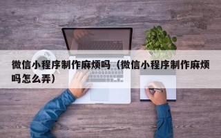吴忠微信小程序制作麻烦吗（微信小程序制作麻烦吗怎么弄）