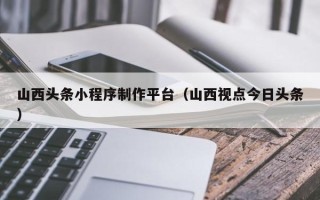 吴忠山西头条小程序制作平台（山西视点今日头条）
